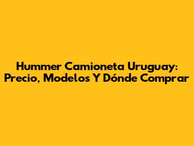 Hummer Camioneta Uruguay: Precio, Modelos Y Dónde Comprar