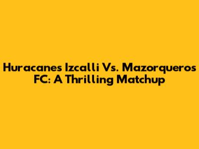 Huracanes Izcalli Vs. Mazorqueros FC: A Thrilling Matchup
