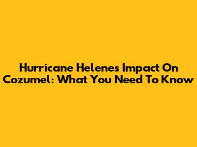 Hurricane Helene's Impact On Cozumel: What You Need To Know