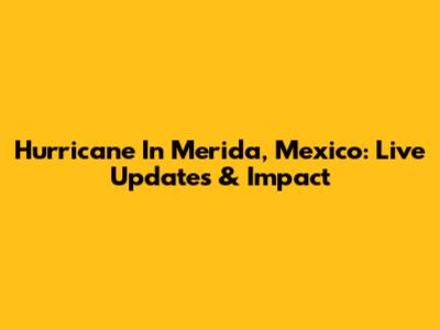 Hurricane In Merida, Mexico: Live Updates & Impact