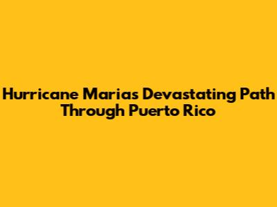 Hurricane Maria's Devastating Path Through Puerto Rico
