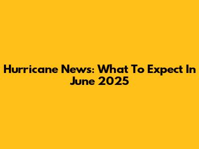 Hurricane News: What To Expect In June 2025