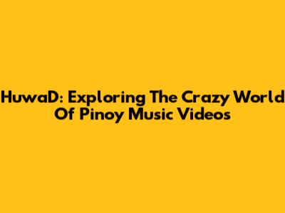 HuwaD: Exploring The Crazy World Of Pinoy Music Videos