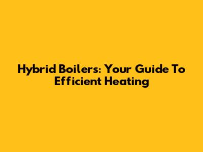 Hybrid Boilers: Your Guide To Efficient Heating