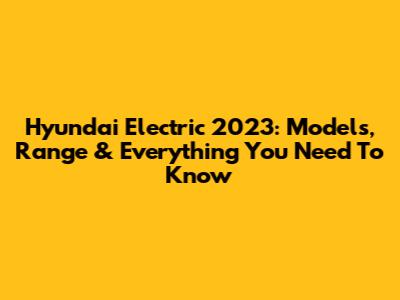 Hyundai Electric 2023: Models, Range & Everything You Need To Know