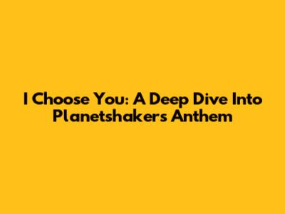 I Choose You: A Deep Dive Into Planetshakers' Anthem