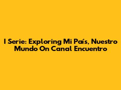 I Serie: Exploring 'Mi País, Nuestro Mundo' On Canal Encuentro