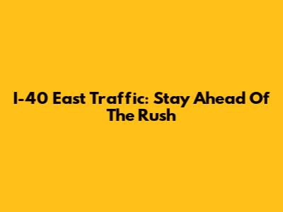 I-40 East Traffic: Stay Ahead Of The Rush