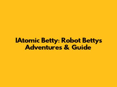 IAtomic Betty: Robot Betty's Adventures & Guide