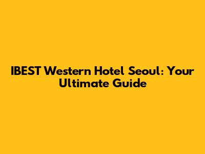 IBEST Western Hotel Seoul: Your Ultimate Guide