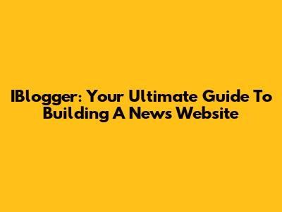 IBlogger: Your Ultimate Guide To Building A News Website