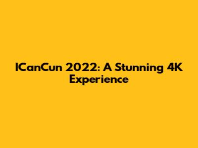ICanCun 2022: A Stunning 4K Experience