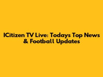 ICitizen TV Live: Today's Top News & Football Updates