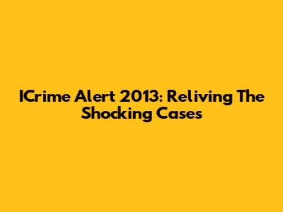 ICrime Alert 2013: Reliving The Shocking Cases
