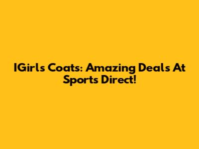 IGirls Coats: Amazing Deals At Sports Direct!