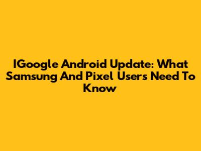 IGoogle Android Update: What Samsung And Pixel Users Need To Know