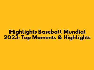 IHighlights Baseball Mundial 2023: Top Moments & Highlights