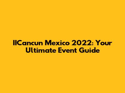 IICancun Mexico 2022: Your Ultimate Event Guide
