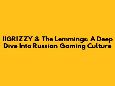 IIGRIZZY & The Lemmings: A Deep Dive Into Russian Gaming Culture