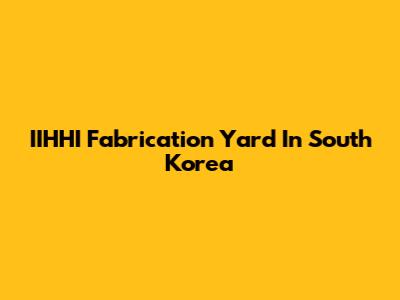 IIHHI Fabrication Yard In South Korea
