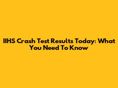 IIHS Crash Test Results Today: What You Need To Know