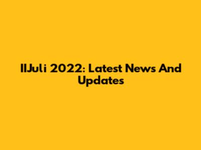 IIJuli 2022: Latest News And Updates