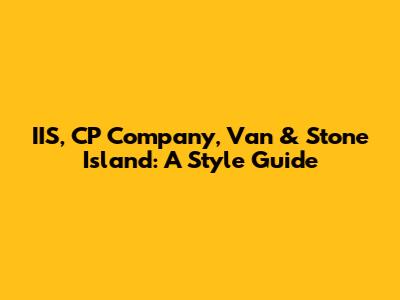 IIS, CP Company, Van & Stone Island: A Style Guide