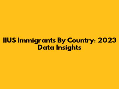 IIUS Immigrants By Country: 2023 Data Insights