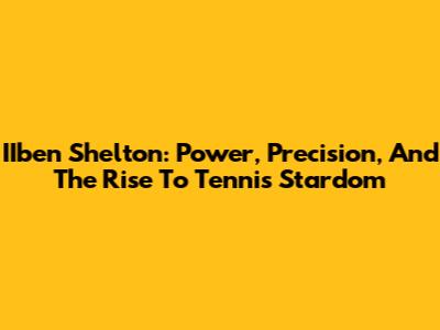 IIben Shelton: Power, Precision, And The Rise To Tennis Stardom