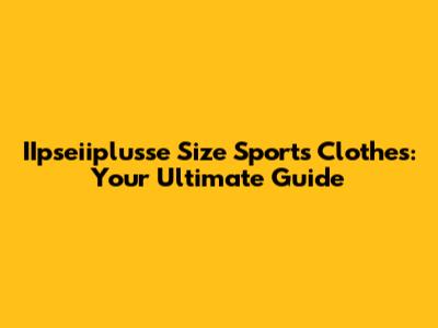 IIpseiiplusse Size Sports Clothes: Your Ultimate Guide