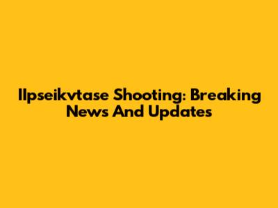 IIpseikvtase Shooting: Breaking News And Updates