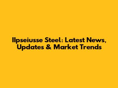 IIpseiusse Steel: Latest News, Updates & Market Trends