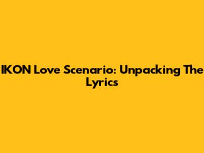IKON Love Scenario: Unpacking The Lyrics