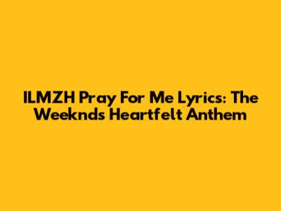 ILMZH Pray For Me Lyrics: The Weeknd's Heartfelt Anthem