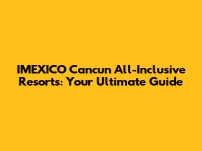 IMEXICO Cancun All-Inclusive Resorts: Your Ultimate Guide