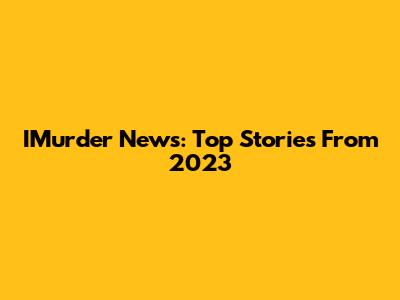 IMurder News: Top Stories From 2023