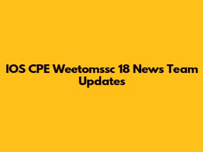 IOS CPE Weetomssc 18 News Team Updates