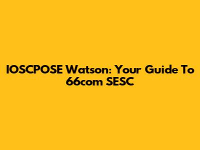 IOSCPOSE Watson: Your Guide To 66com SESC