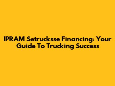 IPRAM Setrucksse Financing: Your Guide To Trucking Success