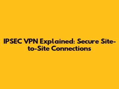 IPSEC VPN Explained: Secure Site-to-Site Connections