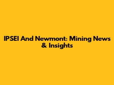 IPSEI And Newmont: Mining News & Insights