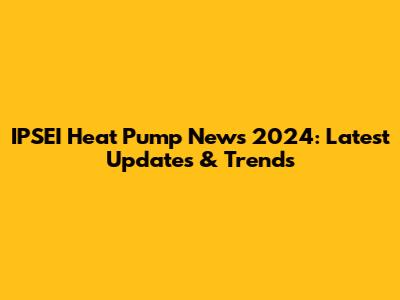 IPSEI Heat Pump News 2024: Latest Updates & Trends