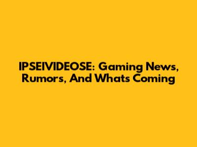 IPSEIVIDEOSE: Gaming News, Rumors, And What's Coming