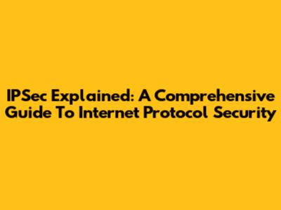IPSec Explained: A Comprehensive Guide To Internet Protocol Security