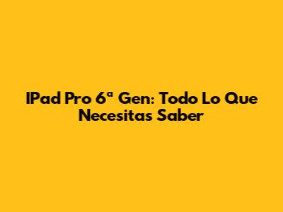 IPad Pro 6ª Gen: Todo Lo Que Necesitas Saber