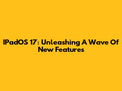 IPadOS 17: Unleashing A Wave Of New Features