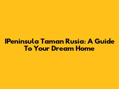 IPeninsula Taman Rusia: A Guide To Your Dream Home