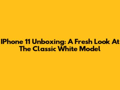 IPhone 11 Unboxing: A Fresh Look At The Classic White Model