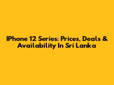 IPhone 12 Series: Prices, Deals & Availability In Sri Lanka