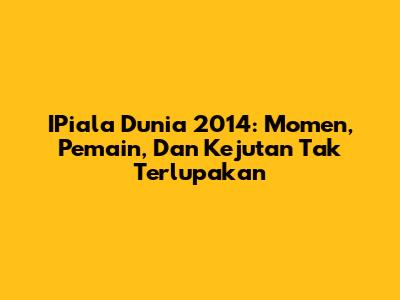 IPiala Dunia 2014: Momen, Pemain, Dan Kejutan Tak Terlupakan